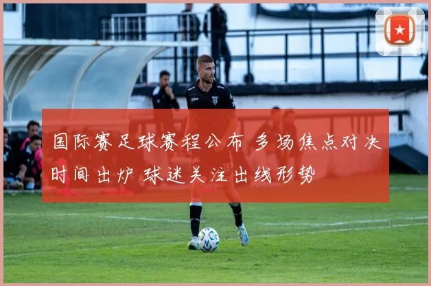 国际赛足球赛程公布 多场焦点对决时间出炉 球迷关注出线形势