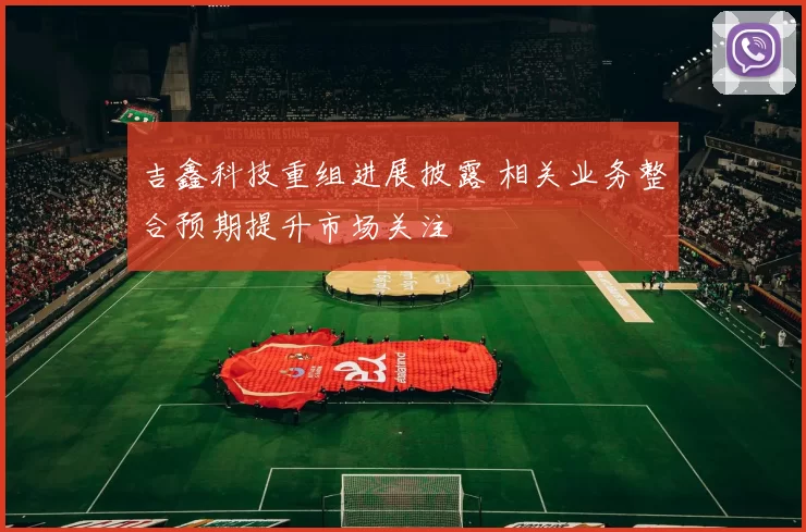 吉鑫科技重组进展披露 相关业务整合预期提升市场关注