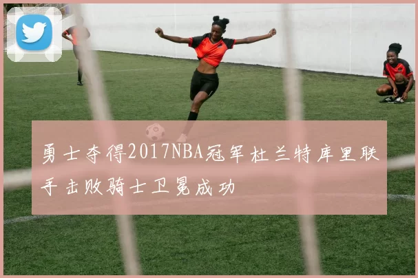 勇士夺得2017NBA冠军杜兰特库里联手击败骑士卫冕成功
