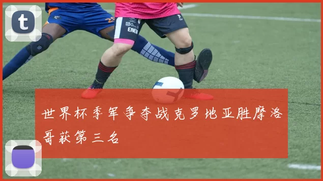 世界杯季军争夺战克罗地亚胜摩洛哥获第三名