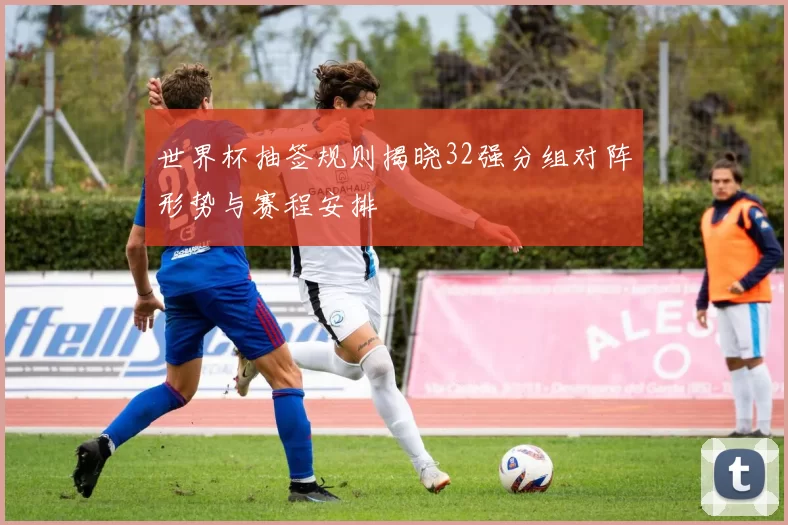 世界杯抽签规则揭晓32强分组对阵形势与赛程安排