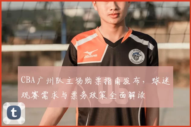 CBA广州队主场购票指南发布，球迷观赛需求与票务政策全面解读