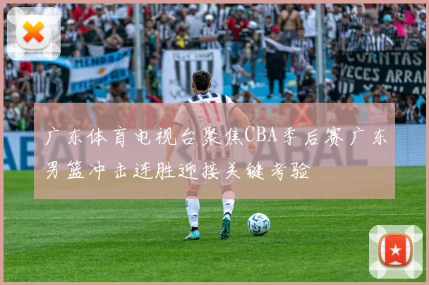 广东体育电视台聚焦CBA季后赛广东男篮冲击连胜迎接关键考验