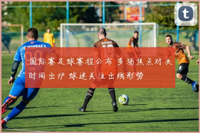 国际赛足球赛程公布 多场焦点对决时间出炉 球迷关注出线形势