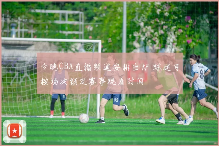 今晚CBA直播频道安排出炉 球迷可按场次锁定赛事观看时间