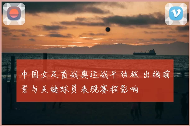 中国女足首战奥运战平劲旅 出线前景与关键球员表现赛程影响
