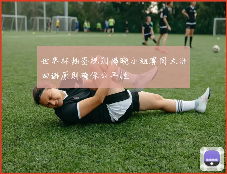 世界杯抽签规则揭晓小组赛同大洲回避原则确保公平性