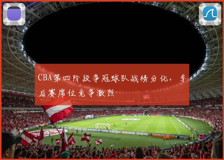 CBA第四阶段争冠球队战绩分化，季后赛席位竞争激烈