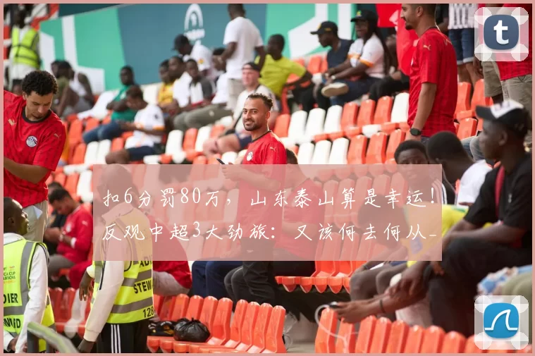 扣6分罚80万，山东泰山算是幸运！反观中超3大劲旅：又该何去何从_赛季_处罚_联赛