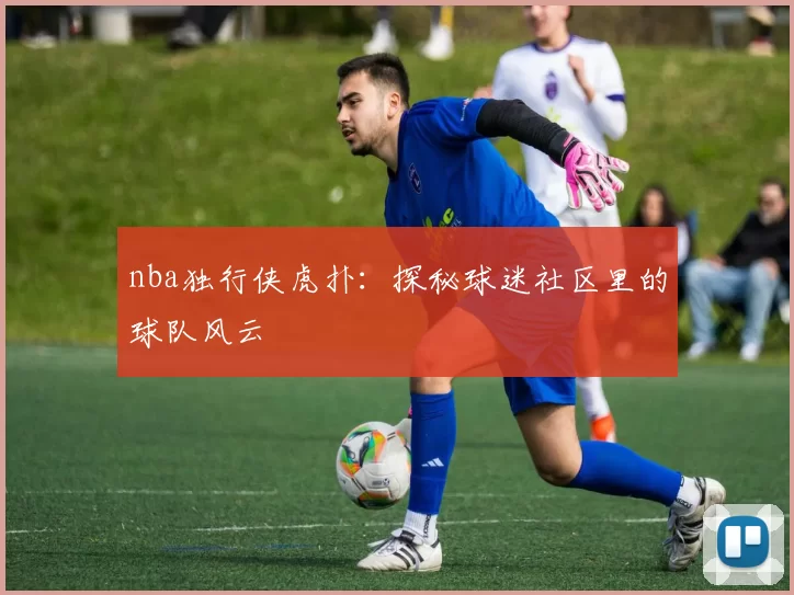 nba独行侠虎扑:探秘球迷社区里的球队风云