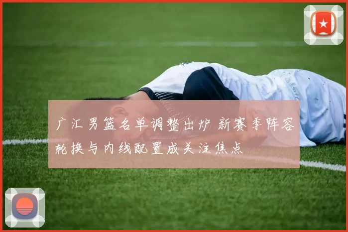 广汇男篮名单调整出炉 新赛季阵容轮换与内线配置成关注焦点