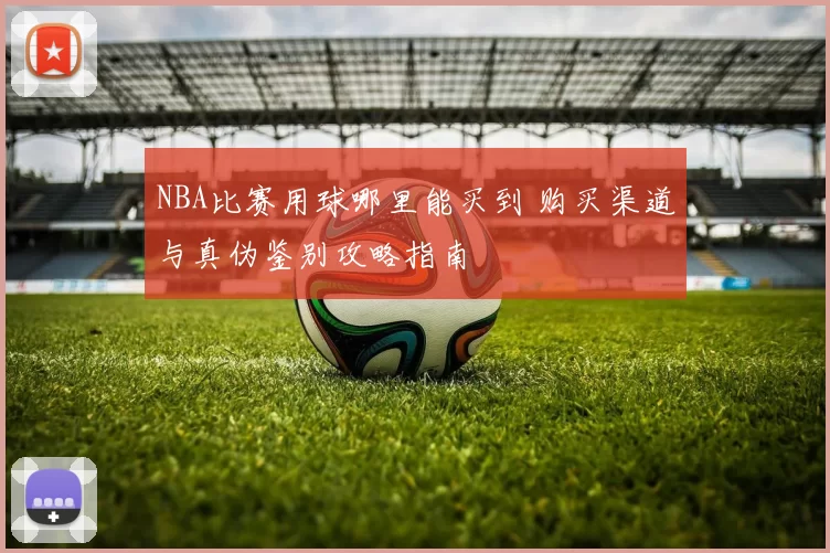 NBA比赛用球哪里能买到 购买渠道与真伪鉴别攻略指南