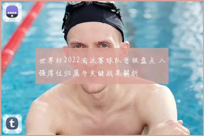 世界杯2022淘汰赛球队晋级盘点 八强席位归属与关键战果解析