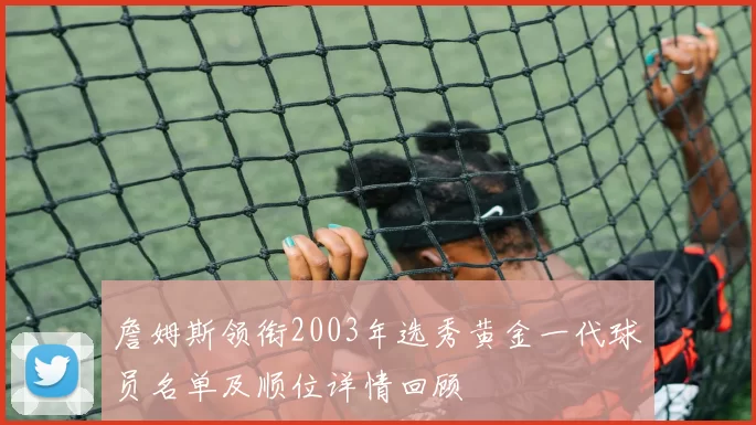 詹姆斯领衔2003年选秀黄金一代球员名单及顺位详情回顾