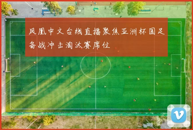 凤凰中文台线直播聚焦亚洲杯国足备战冲击淘汰赛席位