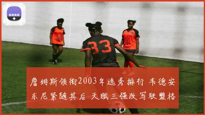 詹姆斯领衔2003年选秀排行 韦德安东尼紧随其后 天赋三强改写联盟格局