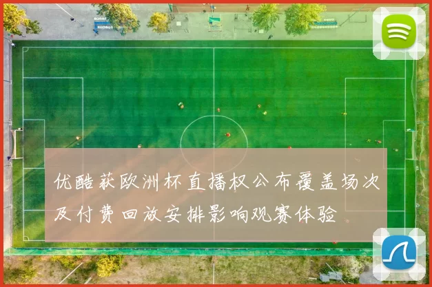 优酷获欧洲杯直播权公布覆盖场次及付费回放安排影响观赛体验