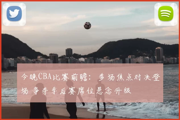 今晚CBA比赛前瞻：多场焦点对决登场 争夺季后赛席位悬念升级