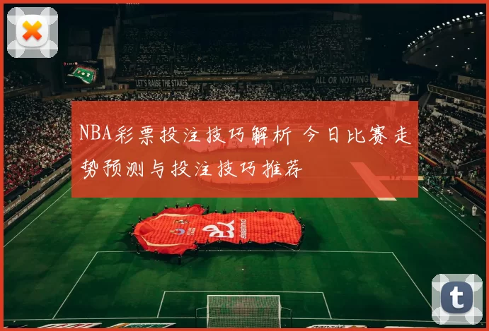 NBA彩票投注技巧解析 今日比赛走势预测与投注技巧推荐