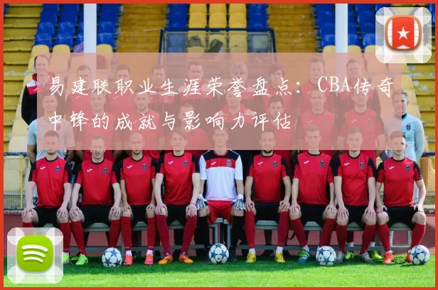 易建联职业生涯荣誉盘点:CBA传奇中锋的成就与影响力评估