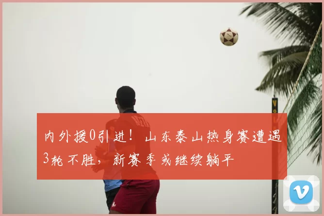 内外援0引进！山东泰山热身赛遭遇3轮不胜，新赛季或继续躺平
