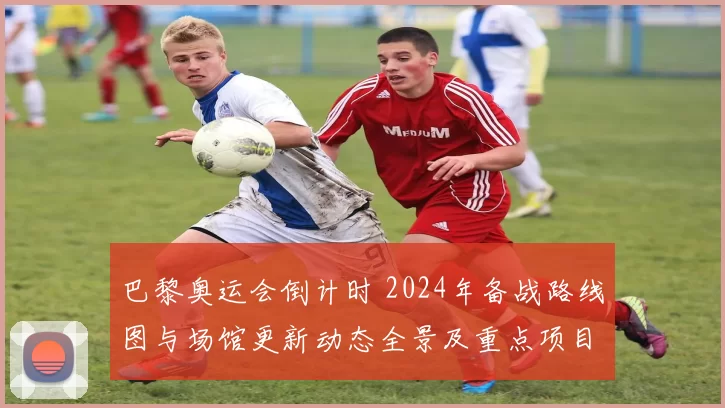 巴黎奥运会倒计时 2024年备战路线图与场馆更新动态全景及重点项目推进情况