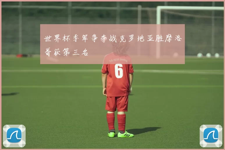 世界杯季军争夺战克罗地亚胜摩洛哥获第三名