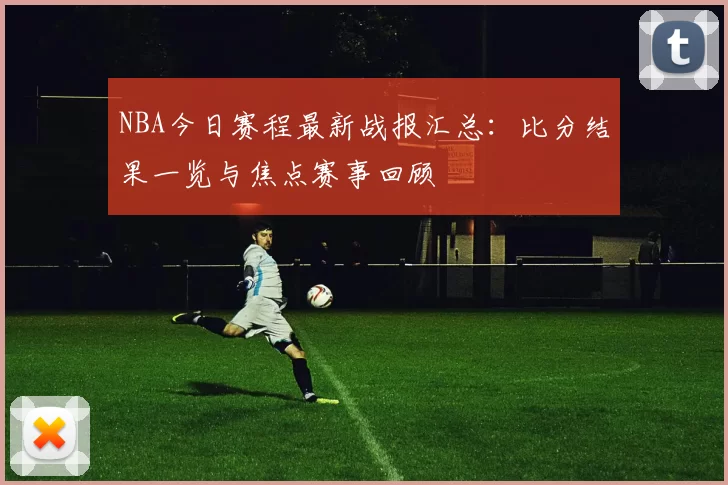 NBA今日赛程最新战报汇总：比分结果一览与焦点赛事回顾