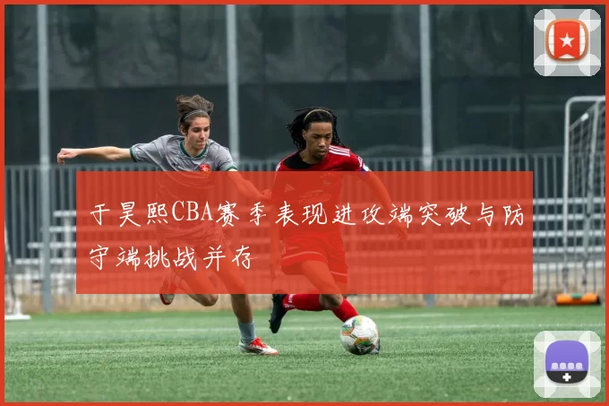 于昊熙CBA赛季表现进攻端突破与防守端挑战并存