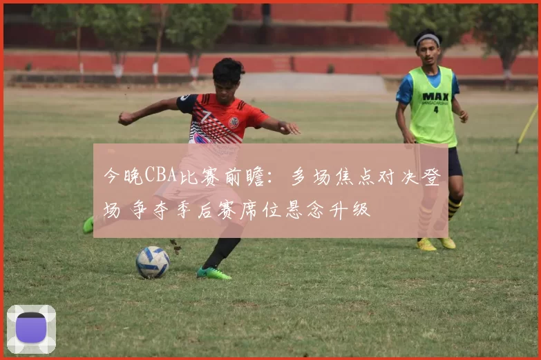 今晚CBA比赛前瞻：多场焦点对决登场 争夺季后赛席位悬念升级