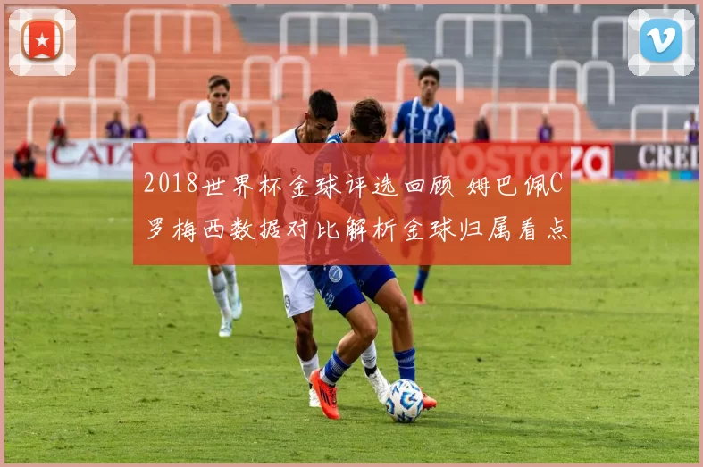 2018世界杯金球评选回顾 姆巴佩C罗梅西数据对比解析金球归属看点
