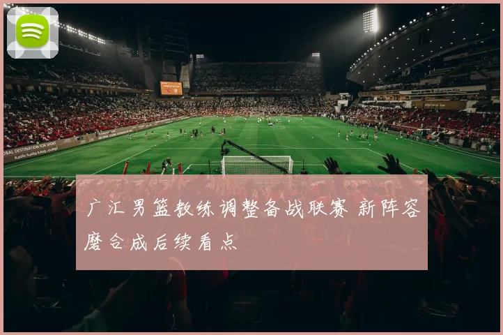 广汇男篮教练调整备战联赛 新阵容磨合成后续看点