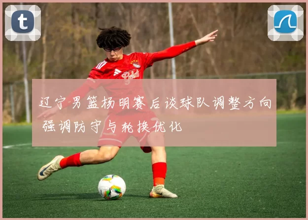 辽宁男篮杨明赛后谈球队调整方向 强调防守与轮换优化