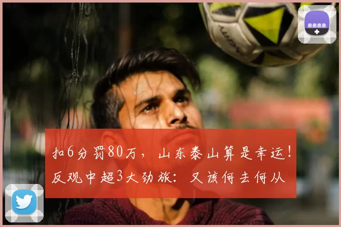 扣6分罚80万,山东泰山算是幸运!反观中超3大劲旅:又该何去何从