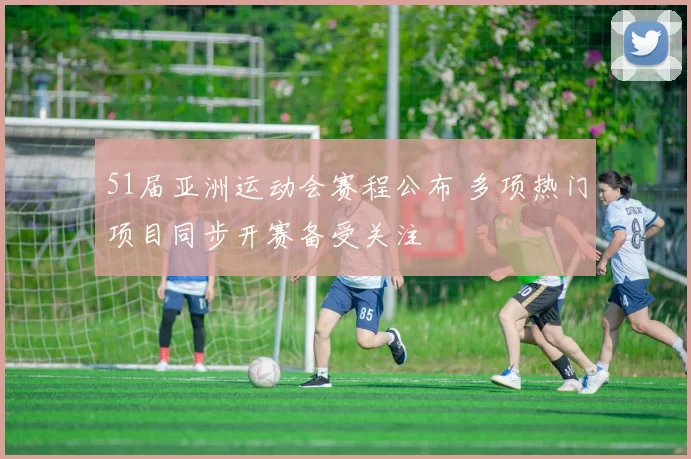 51届亚洲运动会赛程公布 多项热门项目同步开赛备受关注