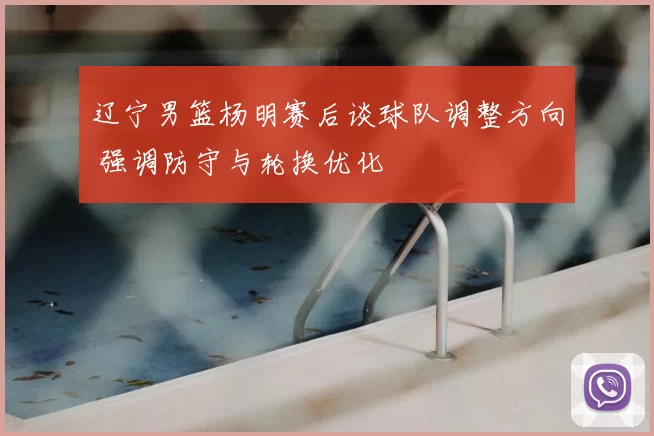辽宁男篮杨明赛后谈球队调整方向 强调防守与轮换优化