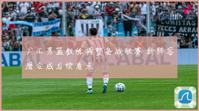 广汇男篮教练调整备战联赛 新阵容磨合成后续看点