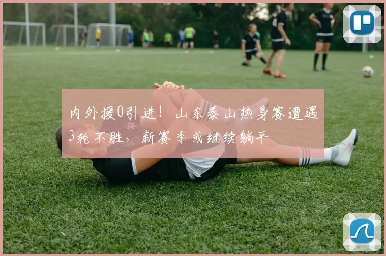 内外援0引进！山东泰山热身赛遭遇3轮不胜，新赛季或继续躺平