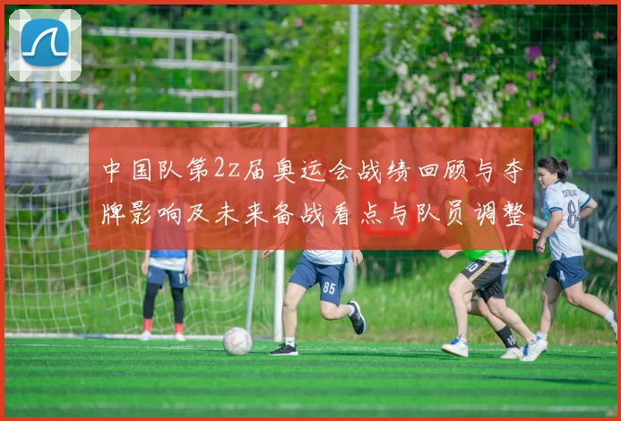 中国队第2z届奥运会战绩回顾与夺牌影响及未来备战看点与队员调整