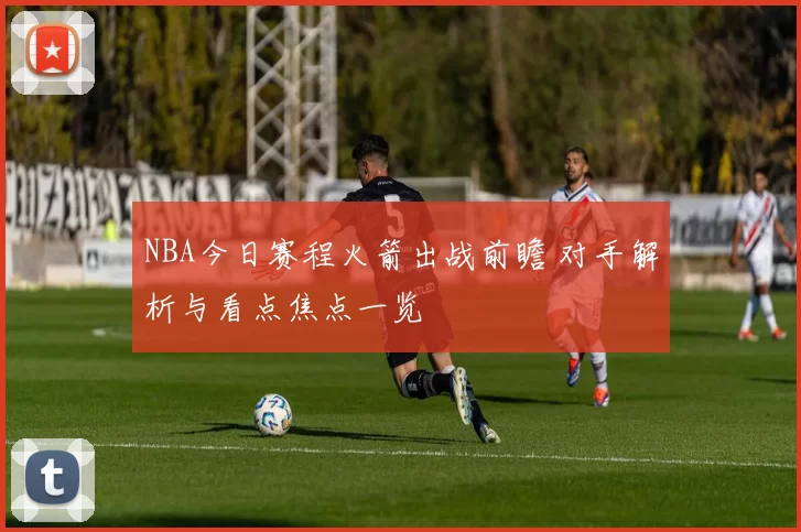 NBA今日赛程火箭出战前瞻 对手解析与看点焦点一览