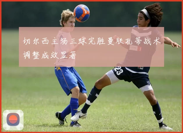 切尔西主场三球完胜曼联孔蒂战术调整成效显著