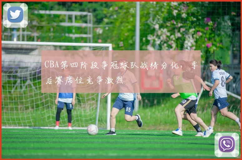 CBA第四阶段争冠球队战绩分化，季后赛席位竞争激烈