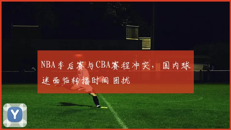 NBA季后赛与CBA赛程冲突，国内球迷面临转播时间困扰