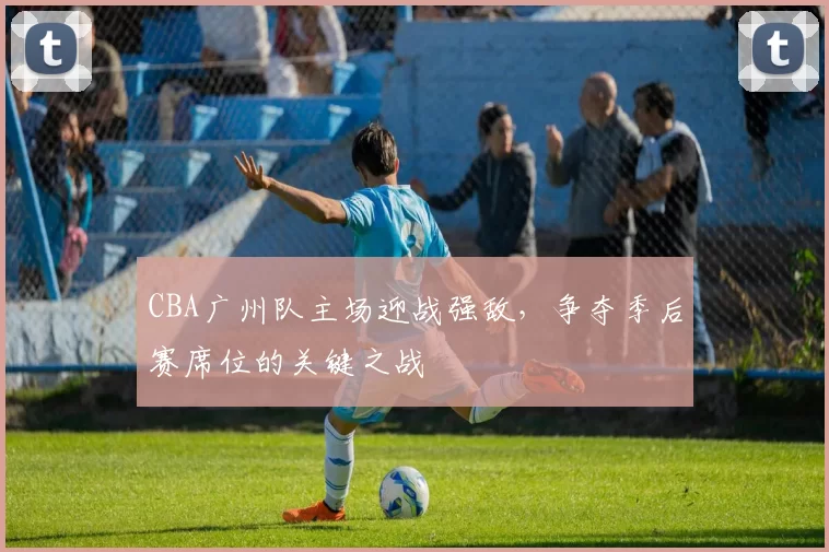 CBA广州队主场迎战强敌，争夺季后赛席位的关键之战