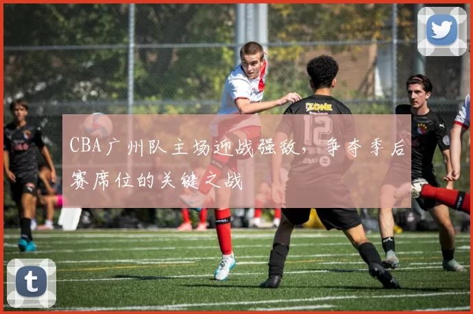 CBA广州队主场迎战强敌，争夺季后赛席位的关键之战