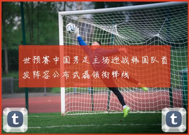 世预赛中国男足主场迎战韩国队首发阵容公布武磊领衔锋线