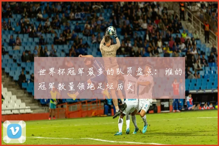 世界杯冠军最多的队员盘点:谁的冠军数量领跑足坛历史
