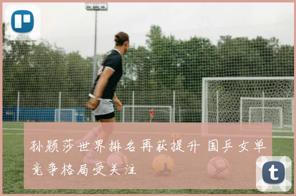 孙颖莎世界排名再获提升 国乒女单竞争格局受关注