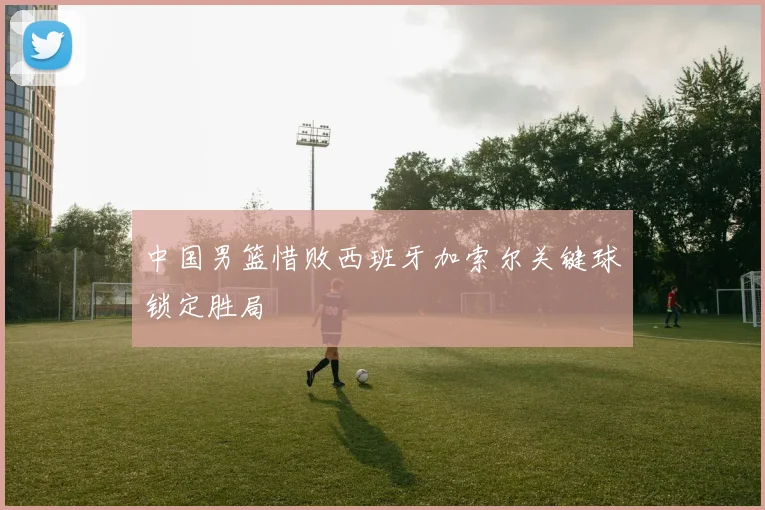 中国男篮惜败西班牙加索尔关键球锁定胜局